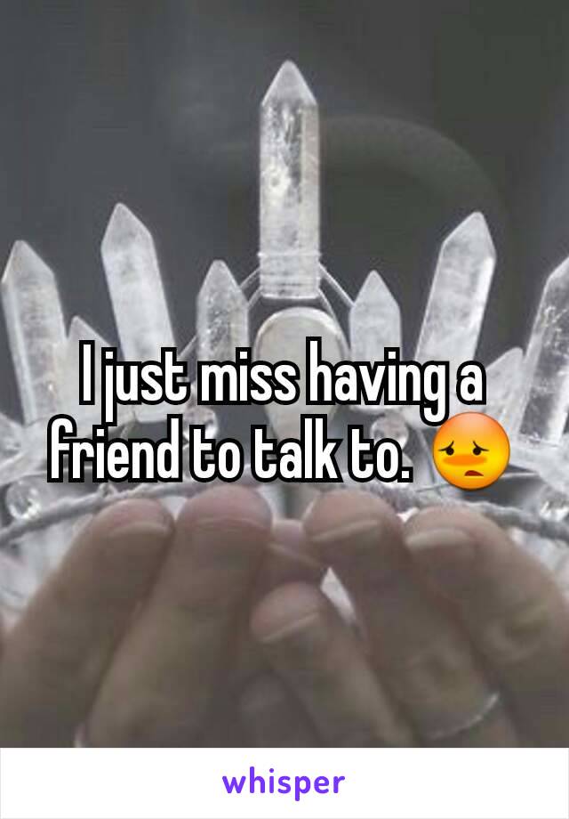 I just miss having a friend to talk to. 😳