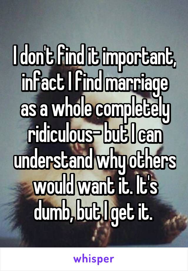 I don't find it important, infact I find marriage as a whole completely ridiculous- but I can understand why others would want it. It's dumb, but I get it. 