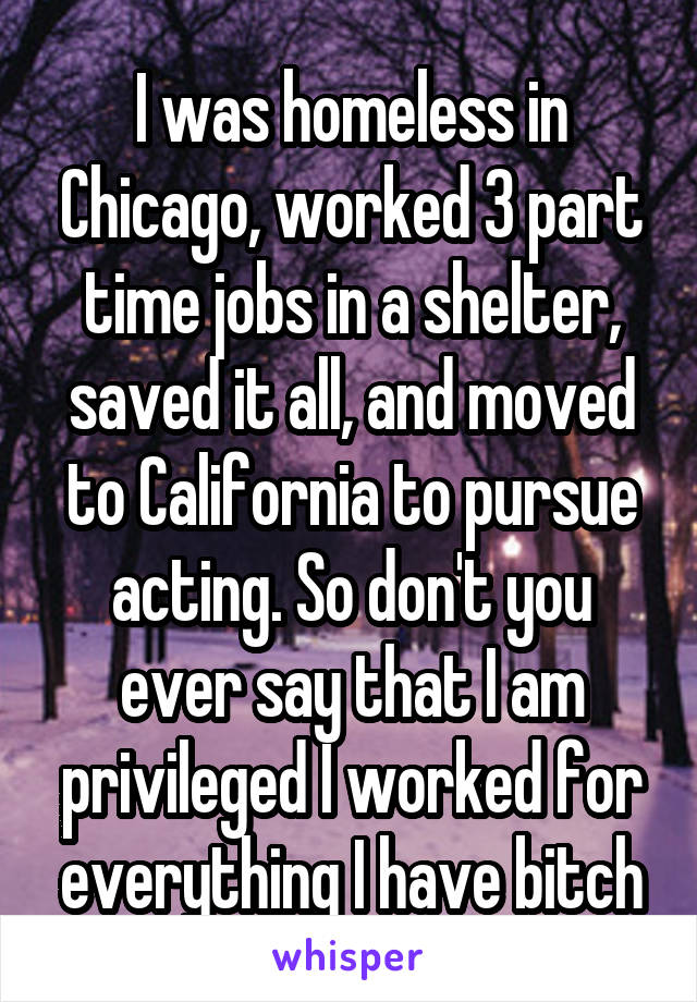 I was homeless in Chicago, worked 3 part time jobs in a shelter, saved it all, and moved to California to pursue acting. So don't you ever say that I am privileged I worked for everything I have bitch