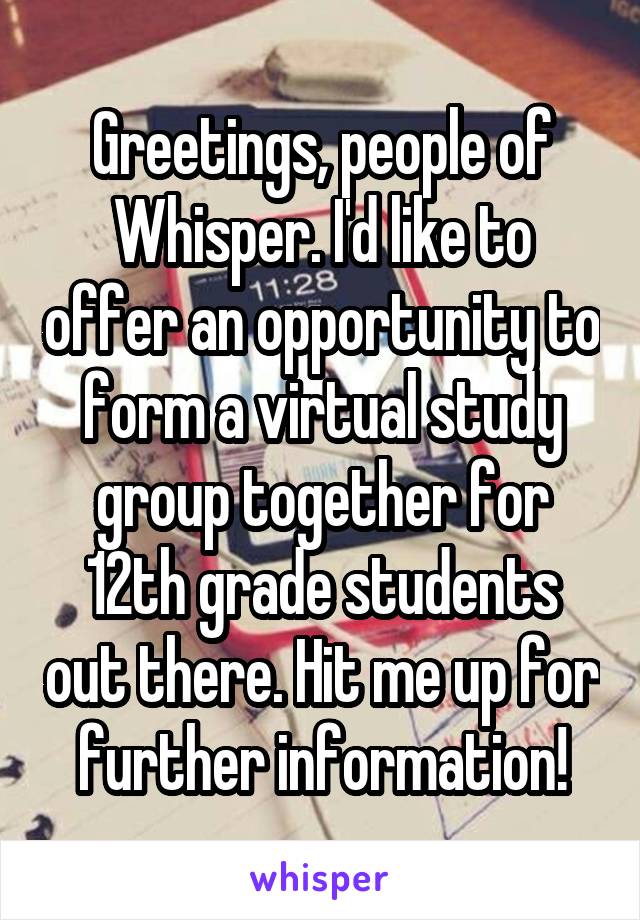 Greetings, people of Whisper. I'd like to offer an opportunity to form a virtual study group together for 12th grade students out there. Hit me up for further information!