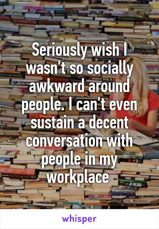 Seriously wish I wasn't so socially awkward around people. I can't even sustain a decent conversation with people in my workplace 