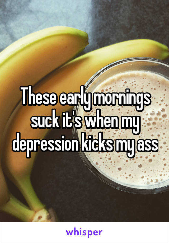 These early mornings suck it's when my depression kicks my ass