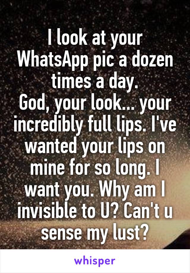 I look at your WhatsApp pic a dozen times a day.
God, your look... your incredibly full lips. I've wanted your lips on mine for so long. I want you. Why am I invisible to U? Can't u sense my lust?