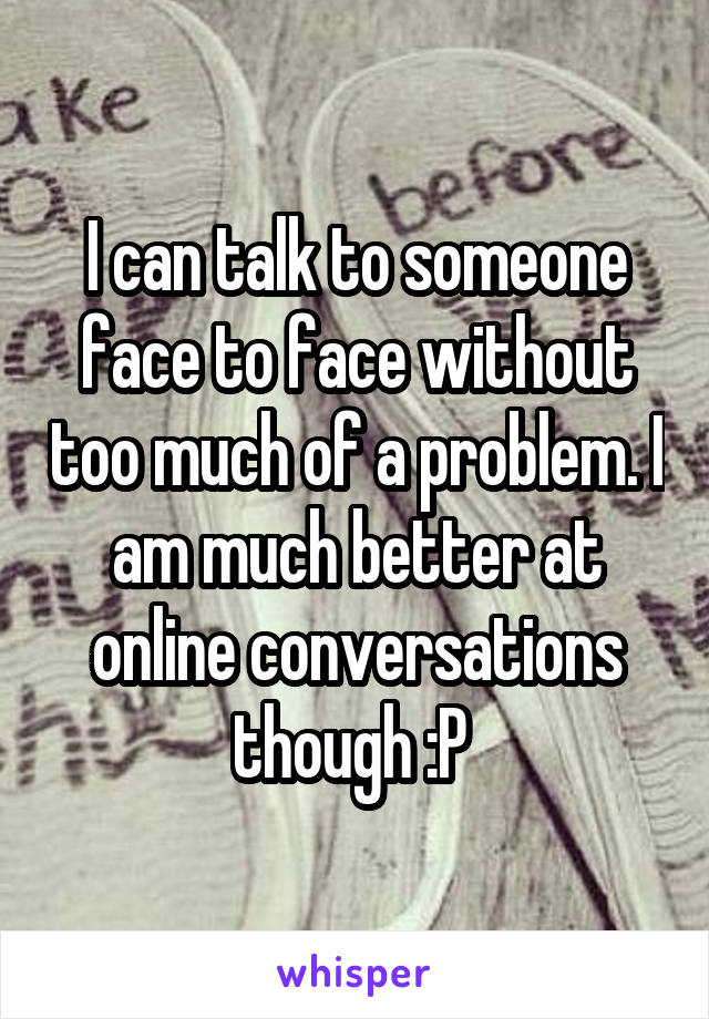 I can talk to someone face to face without too much of a problem. I am much better at online conversations though :P 