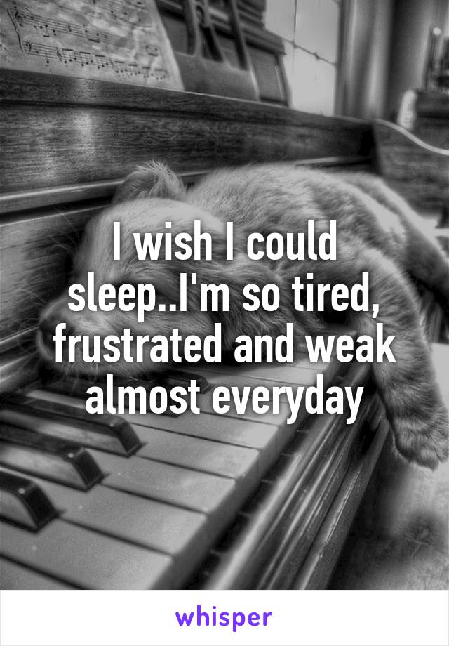 I wish I could sleep..I'm so tired, frustrated and weak almost everyday