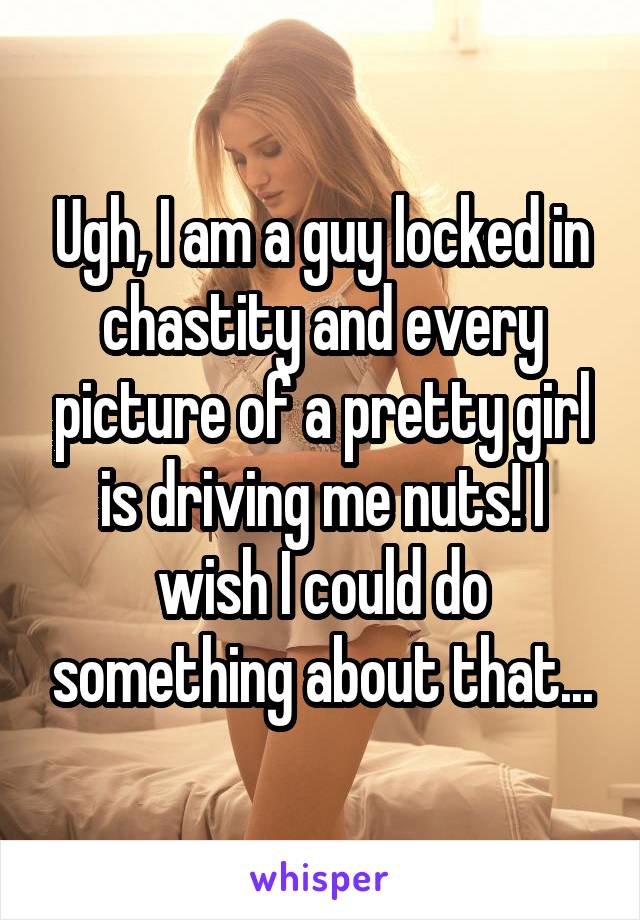 Ugh, I am a guy locked in chastity and every picture of a pretty girl is driving me nuts! I wish I could do something about that...