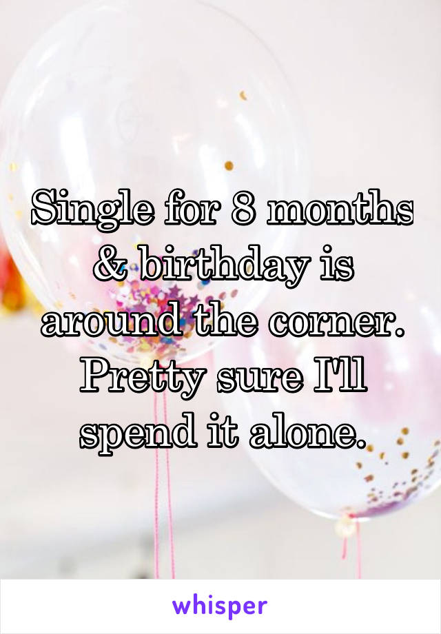 Single for 8 months & birthday is around the corner. Pretty sure I'll spend it alone.