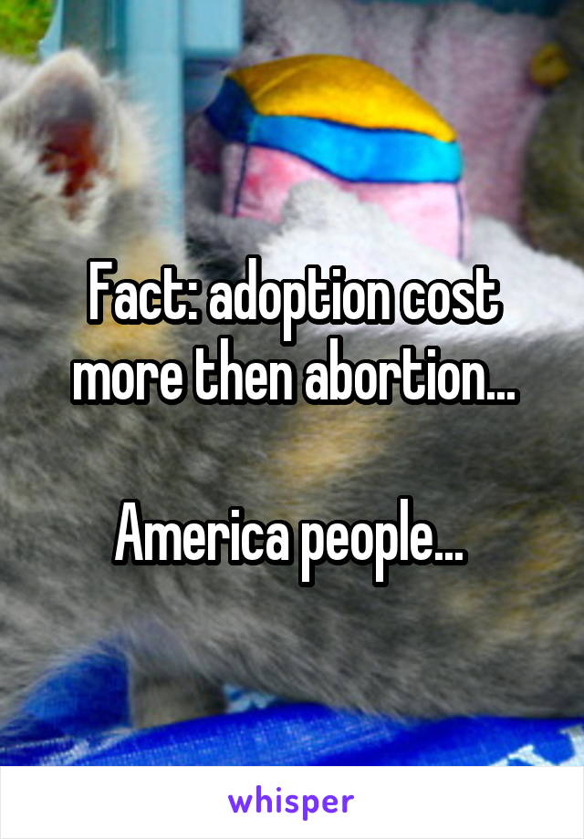 Fact: adoption cost more then abortion...

America people... 