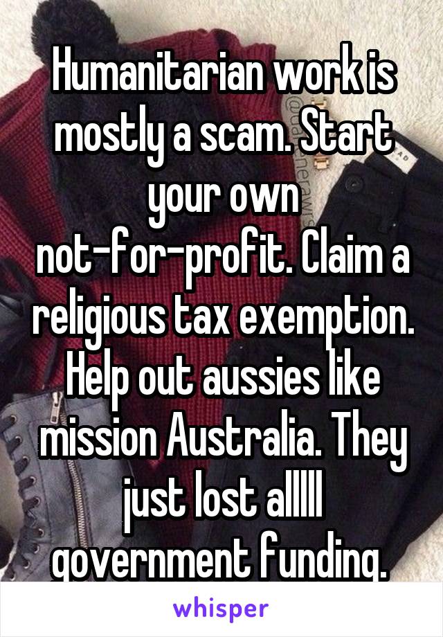 Humanitarian work is mostly a scam. Start your own not-for-profit. Claim a religious tax exemption. Help out aussies like mission Australia. They just lost alllll government funding. 