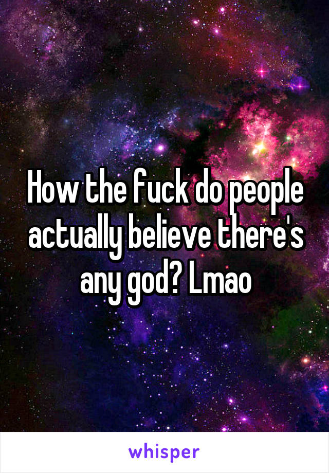 How the fuck do people actually believe there's any god? Lmao