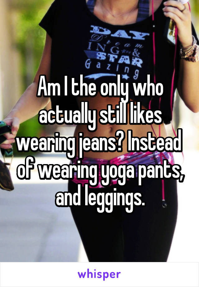 Am I the only who actually still likes wearing jeans? Instead  of wearing yoga pants, and leggings.