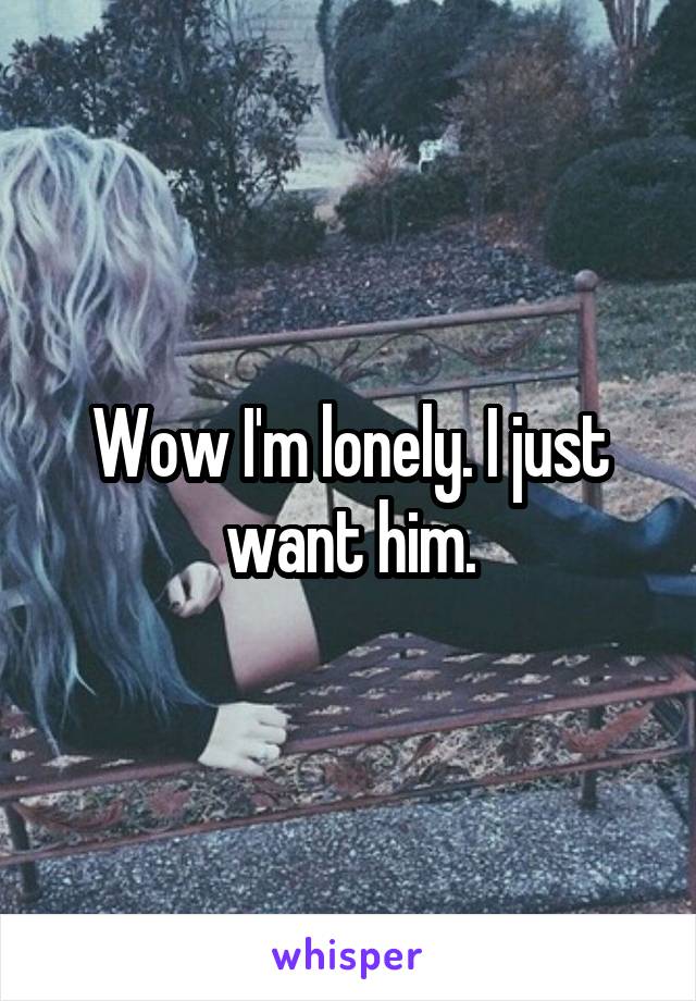 Wow I'm lonely. I just want him.