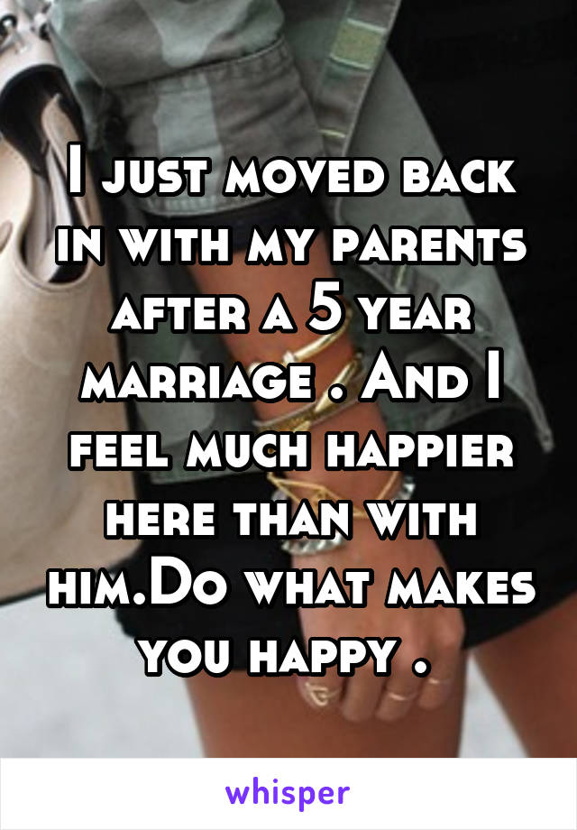 I just moved back in with my parents after a 5 year marriage . And I feel much happier here than with him.Do what makes you happy . 