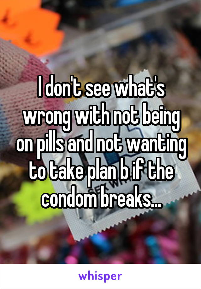 I don't see what's wrong with not being on pills and not wanting to take plan b if the condom breaks...