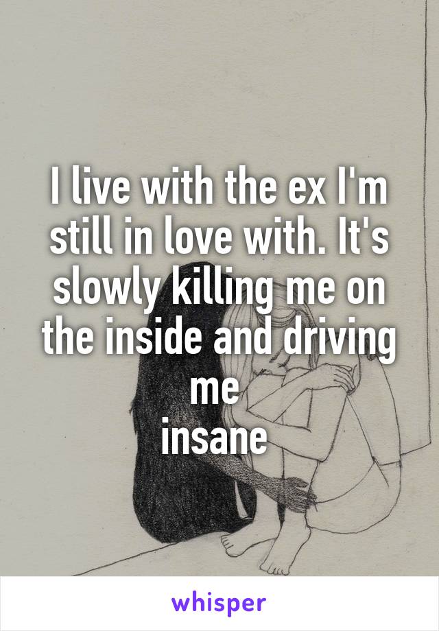 I live with the ex I'm still in love with. It's slowly killing me on the inside and driving me 
insane 