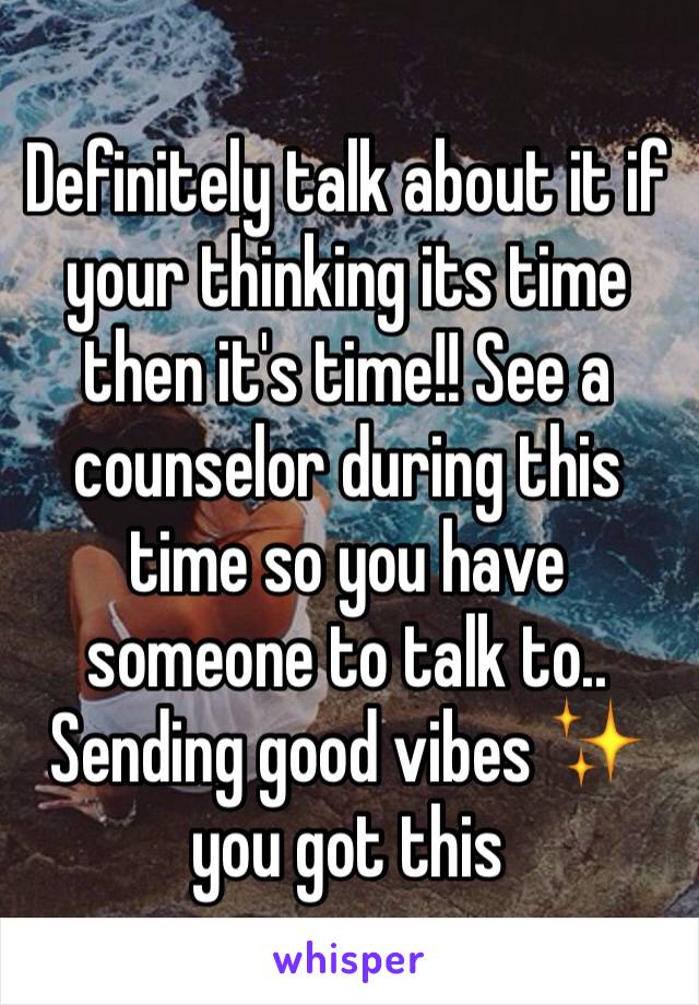 Definitely talk about it if your thinking its time then it's time!! See a counselor during this time so you have someone to talk to.. Sending good vibes ✨ you got this 