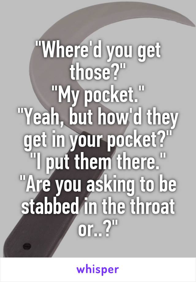 "Where'd you get those?"
"My pocket."
"Yeah, but how'd they get in your pocket?"
"I put them there."
"Are you asking to be stabbed in the throat or..?"