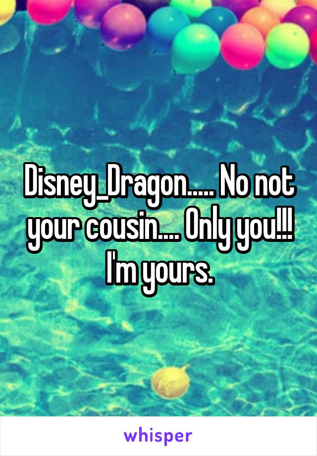 Disney_Dragon..... No not your cousin.... Only you!!! I'm yours.