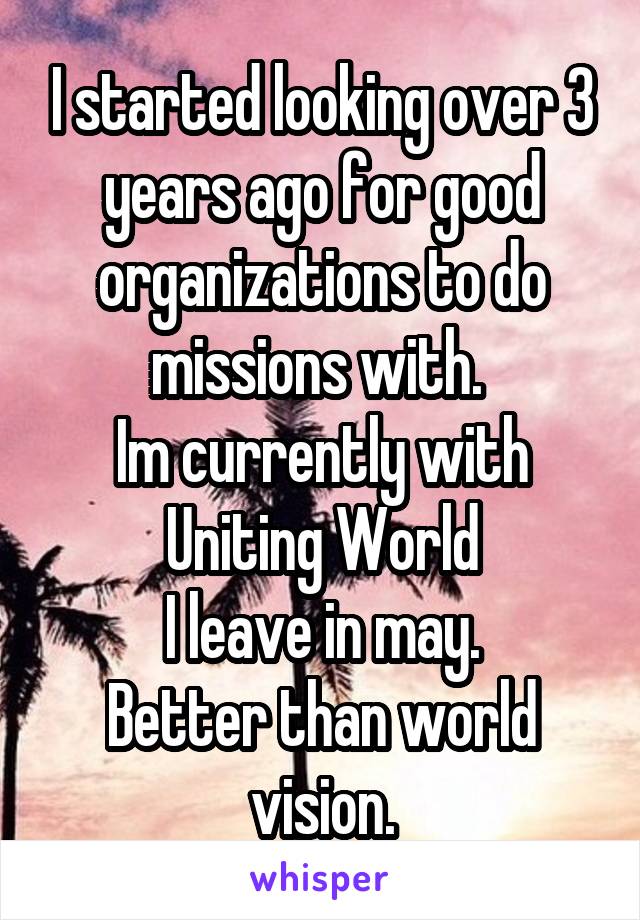 I started looking over 3 years ago for good organizations to do missions with. 
Im currently with Uniting World
I leave in may.
Better than world vision.