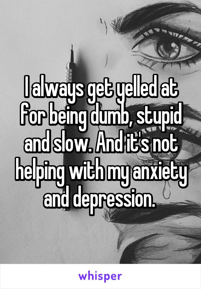 I always get yelled at for being dumb, stupid and slow. And it's not helping with my anxiety and depression. 