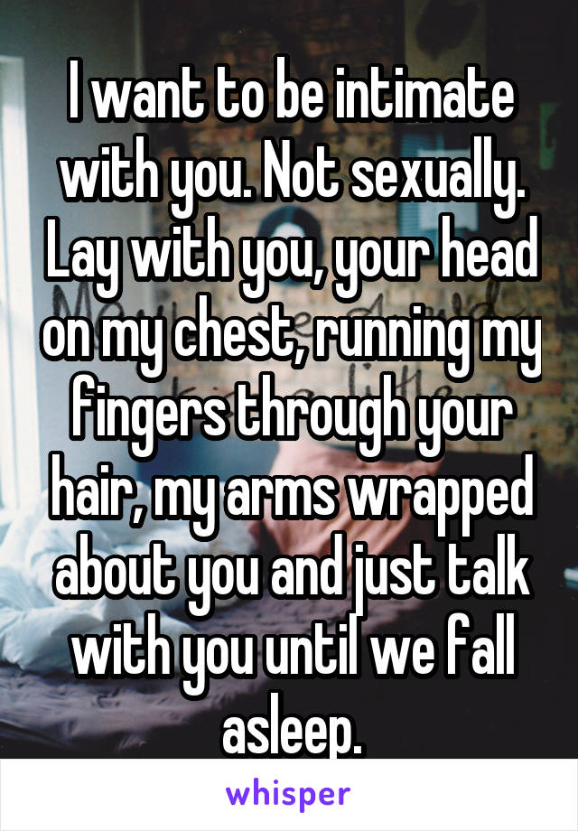 I want to be intimate with you. Not sexually. Lay with you, your head on my chest, running my fingers through your hair, my arms wrapped about you and just talk with you until we fall asleep.