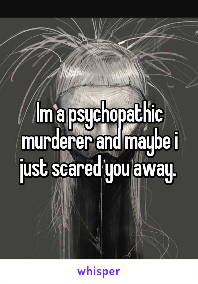 Im a psychopathic murderer and maybe i just scared you away. 