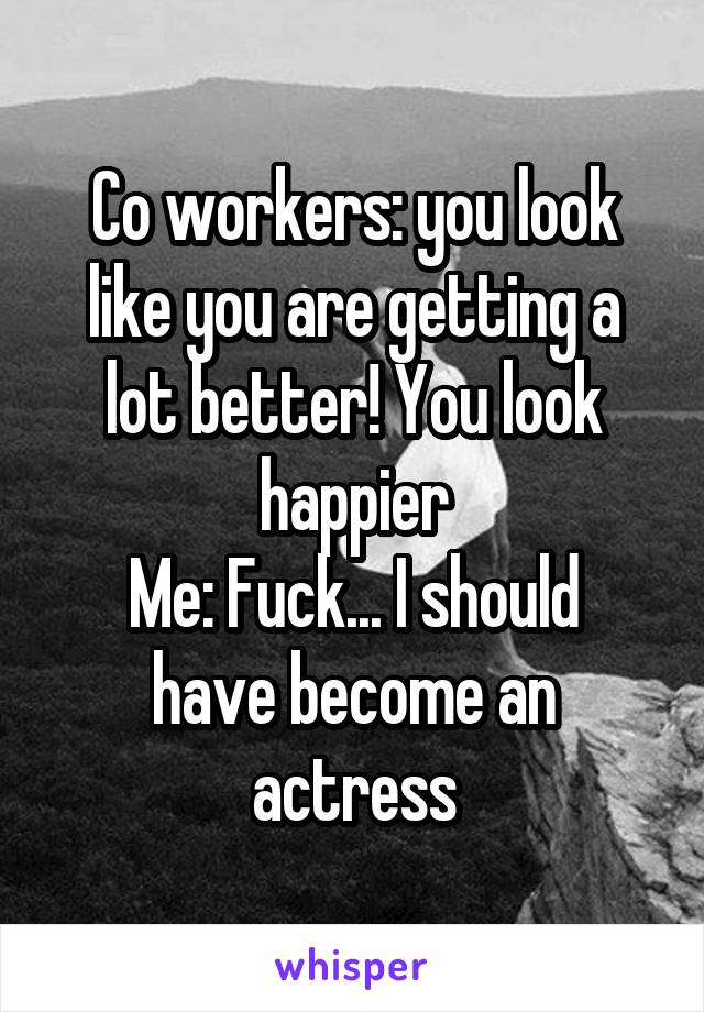 Co workers: you look like you are getting a lot better! You look happier
Me: Fuck... I should have become an actress