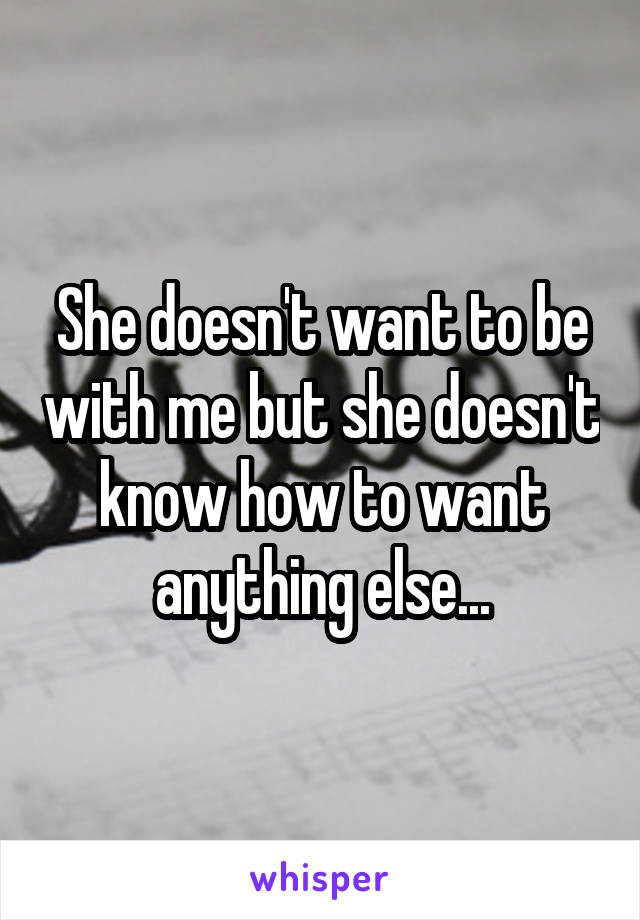 She doesn't want to be with me but she doesn't know how to want anything else...