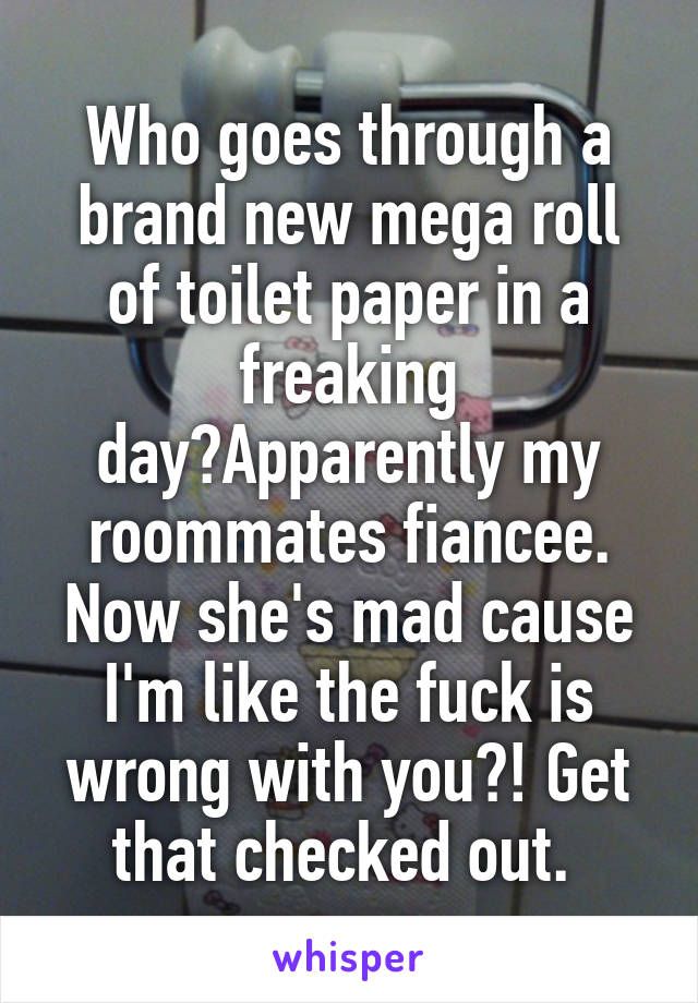 Who goes through a brand new mega roll of toilet paper in a freaking day?Apparently my roommates fiancee. Now she's mad cause I'm like the fuck is wrong with you?! Get that checked out. 