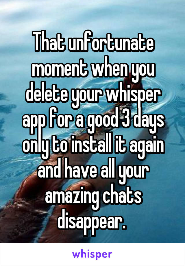 That unfortunate moment when you delete your whisper app for a good 3 days only to install it again and have all your amazing chats disappear. 