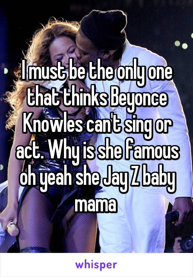 I must be the only one that thinks Beyonce Knowles can't sing or act. Why is she famous oh yeah she Jay Z baby mama 