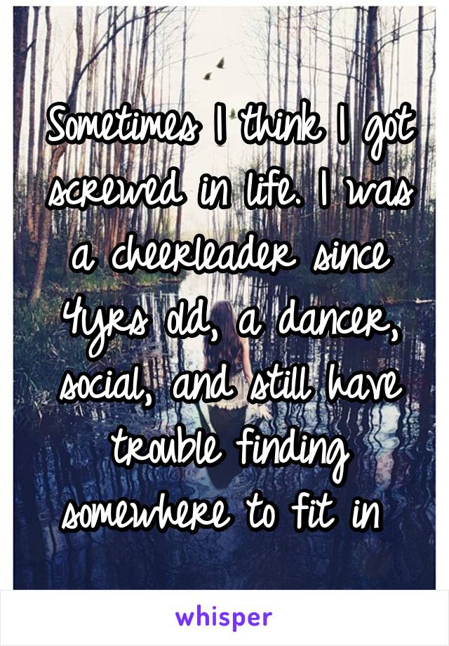 Sometimes I think I got screwed in life. I was a cheerleader since 4yrs old, a dancer, social, and still have trouble finding somewhere to fit in 