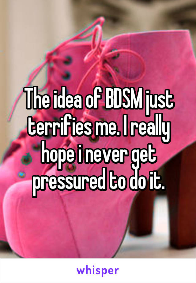 The idea of BDSM just terrifies me. I really hope i never get pressured to do it.