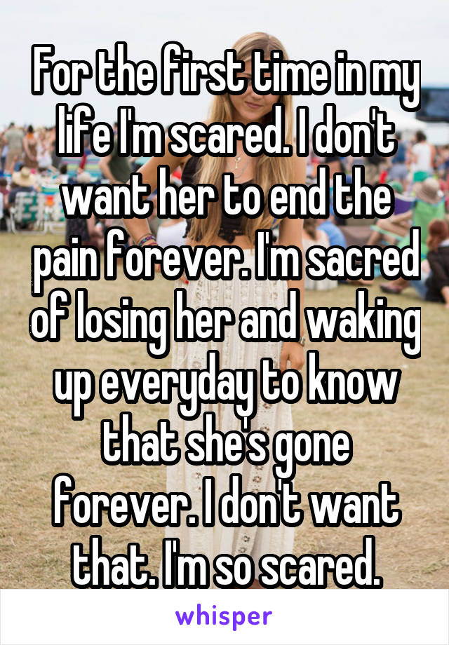 For the first time in my life I'm scared. I don't want her to end the pain forever. I'm sacred of losing her and waking up everyday to know that she's gone forever. I don't want that. I'm so scared.