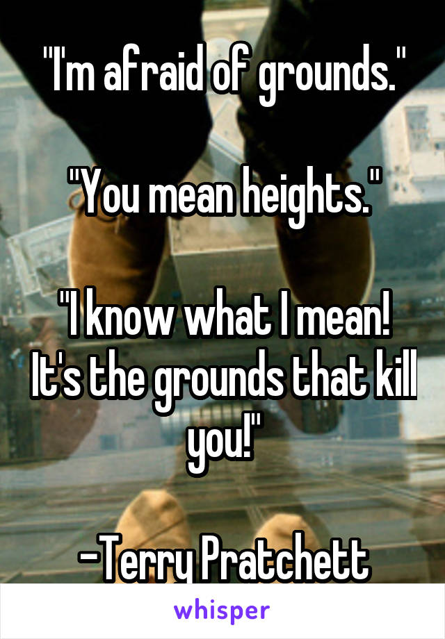 "I'm afraid of grounds."

"You mean heights."

"I know what I mean! It's the grounds that kill you!"

-Terry Pratchett