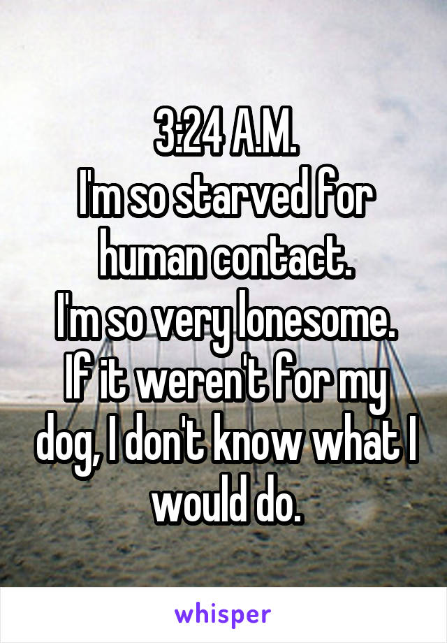 3:24 A.M.
I'm so starved for human contact.
I'm so very lonesome.
If it weren't for my dog, I don't know what I would do.