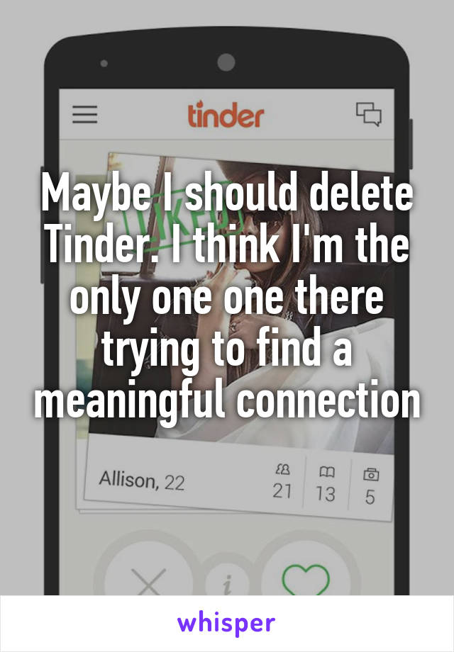Maybe I should delete Tinder. I think I'm the only one one there trying to find a meaningful connection 