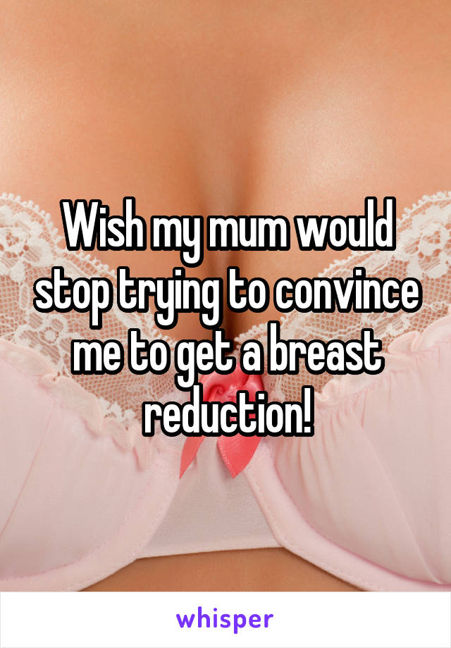 Wish my mum would stop trying to convince me to get a breast reduction!