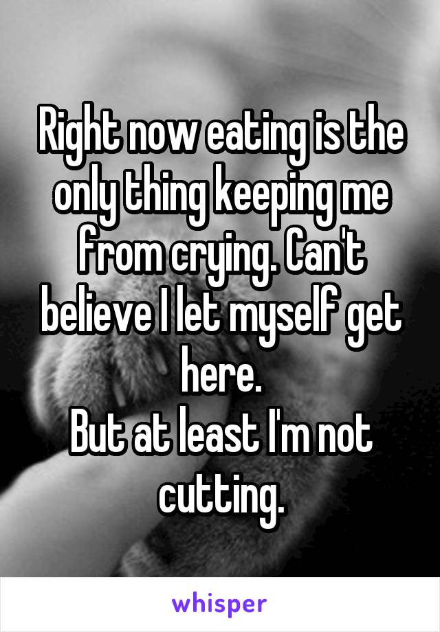 Right now eating is the only thing keeping me from crying. Can't believe I let myself get here.
But at least I'm not cutting.