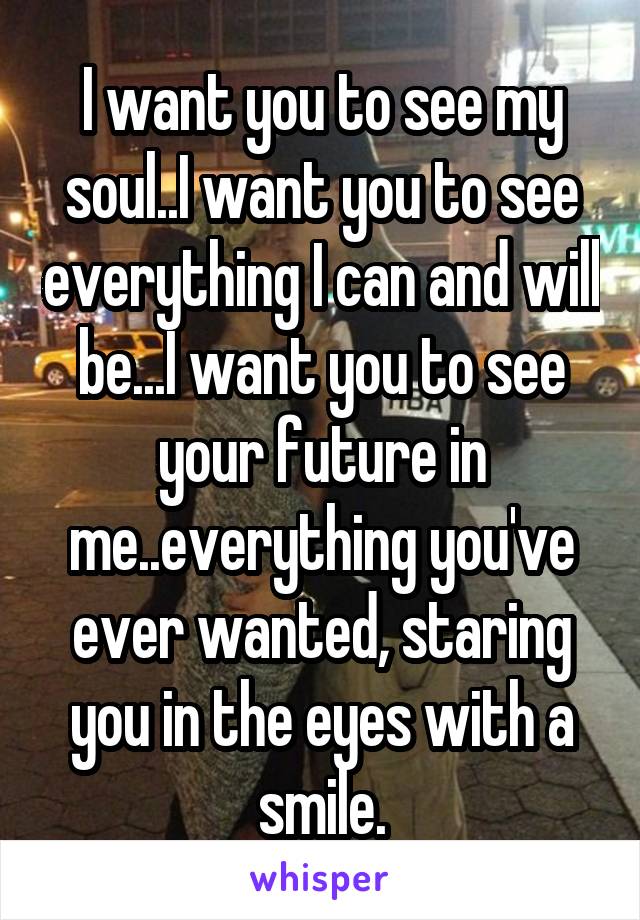 I want you to see my soul..I want you to see everything I can and will be...I want you to see your future in me..everything you've ever wanted, staring you in the eyes with a smile.