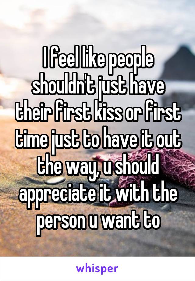 I feel like people shouldn't just have their first kiss or first time just to have it out the way, u should appreciate it with the person u want to