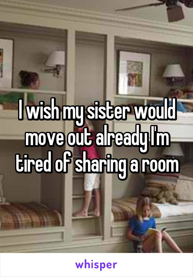 I wish my sister would move out already I'm tired of sharing a room