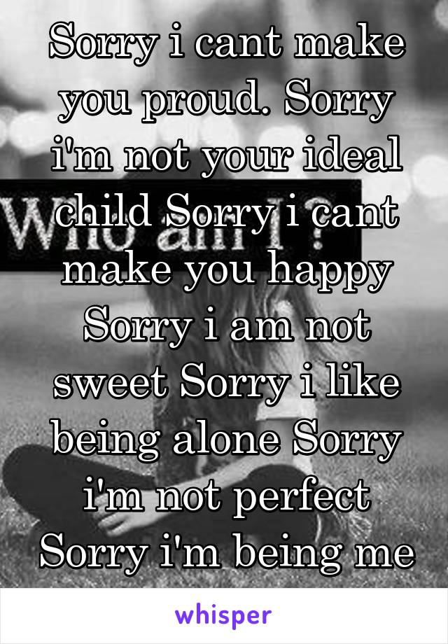 Sorry i cant make you proud. Sorry i'm not your ideal child Sorry i cant make you happy Sorry i am not sweet Sorry i like being alone Sorry i'm not perfect Sorry i'm being me Sorry i'm dumb