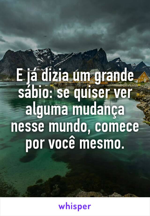 E já dizia um grande sábio: se quiser ver alguma mudança nesse mundo, comece por você mesmo.