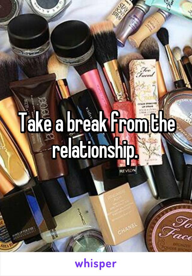 Take a break from the relationship. 