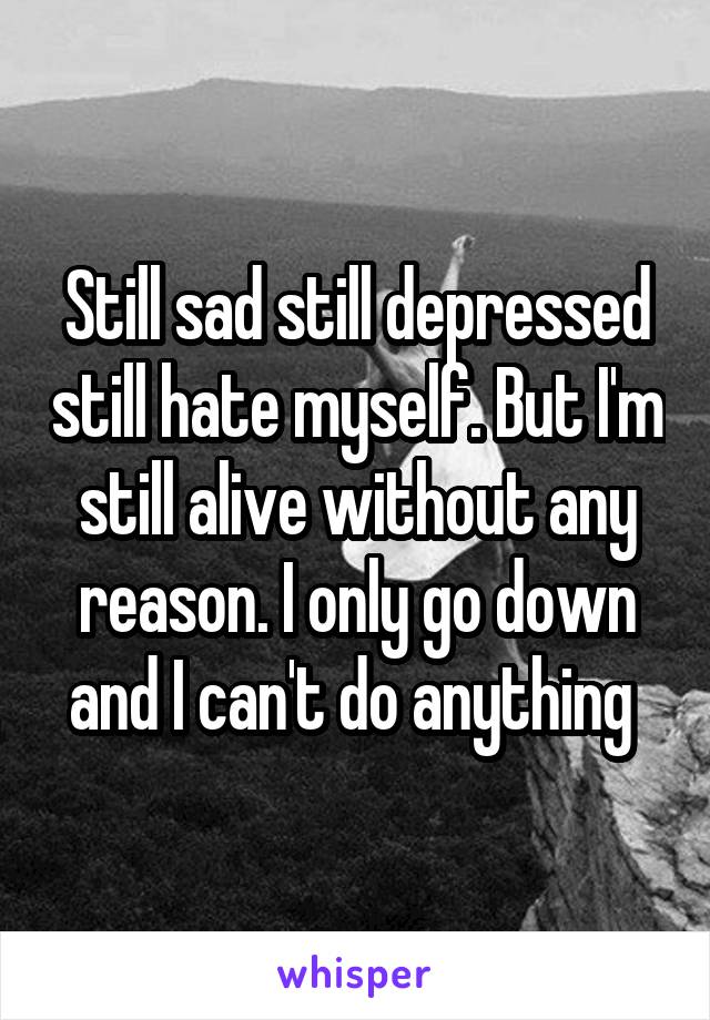 Still sad still depressed still hate myself. But I'm still alive without any reason. I only go down and I can't do anything 