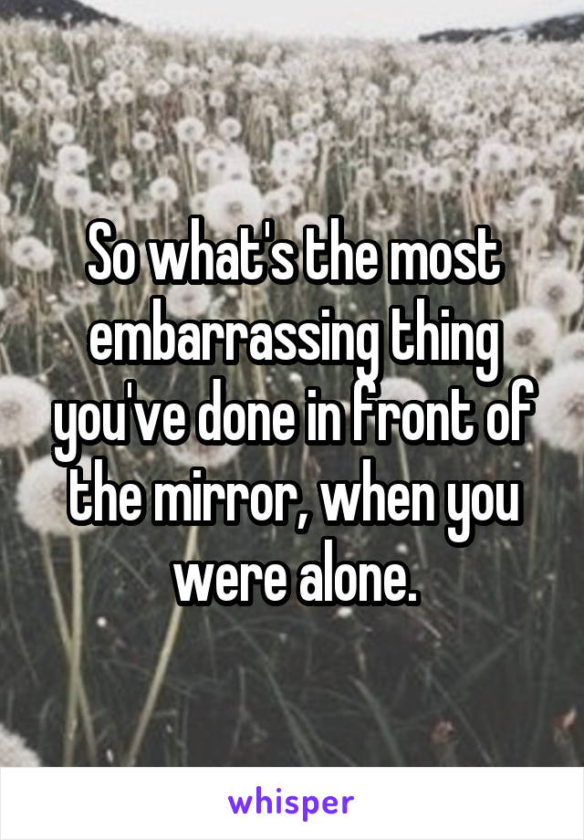 So what's the most embarrassing thing you've done in front of the mirror, when you were alone.