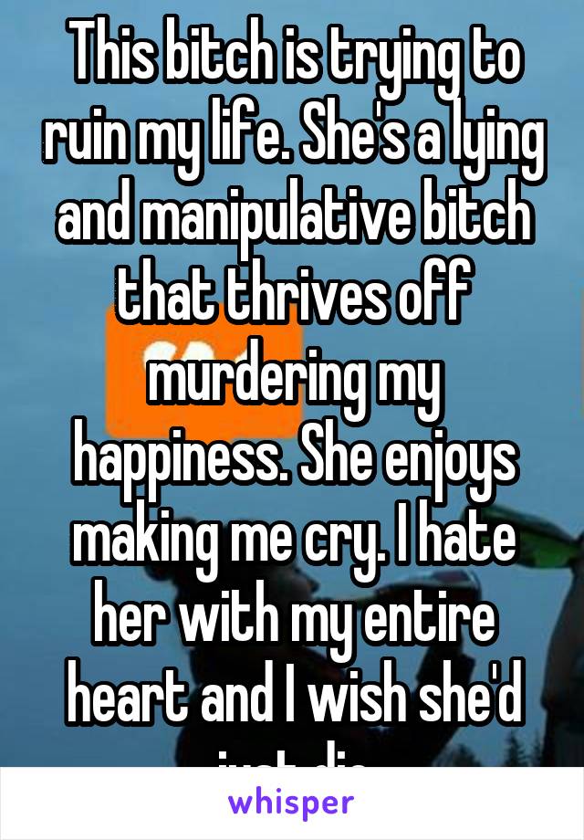 This bitch is trying to ruin my life. She's a lying and manipulative bitch that thrives off murdering my happiness. She enjoys making me cry. I hate her with my entire heart and I wish she'd just die