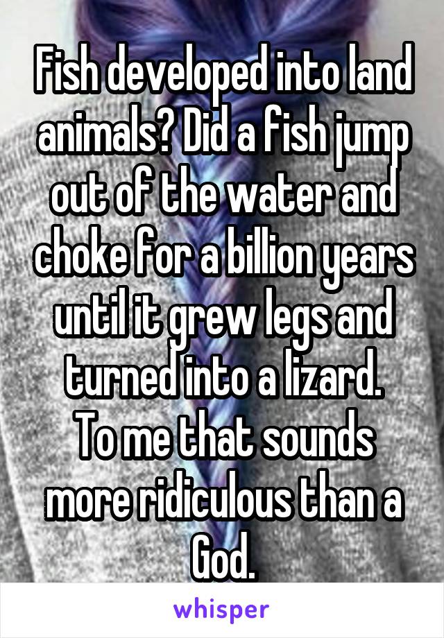 Fish developed into land animals? Did a fish jump out of the water and choke for a billion years until it grew legs and turned into a lizard.
To me that sounds more ridiculous than a God.