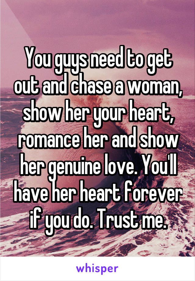 You guys need to get out and chase a woman, show her your heart, romance her and show her genuine love. You'll have her heart forever if you do. Trust me.